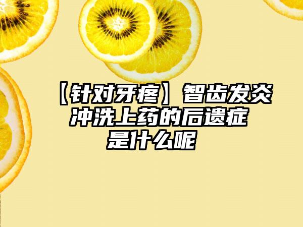 【针对牙疼】智齿发炎 冲洗上药的后遗症是什么呢