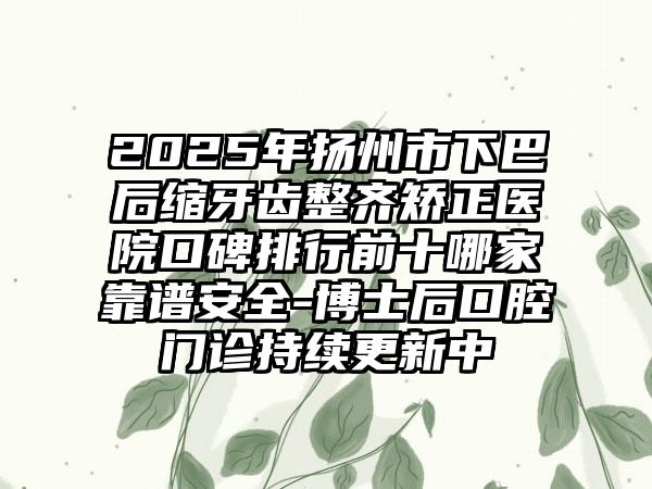 2025年扬州市下巴后缩牙齿整齐矫正医院口碑排行前十哪家靠谱安全-博士后口腔门诊持续更新中