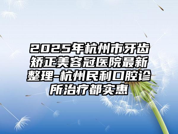 2025年杭州市牙齿矫正美容冠医院最新整理-杭州民利口腔诊所治疗都实惠