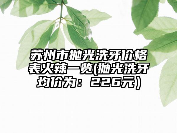 苏州市抛光洗牙价格表火辣一览(抛光洗牙均价为：226元）