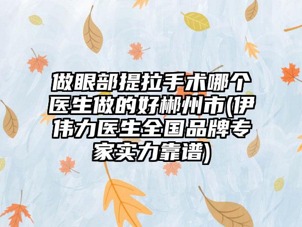 做眼部提拉手术哪个医生做的好郴州市(伊伟力医生全国品牌专家实力靠谱)