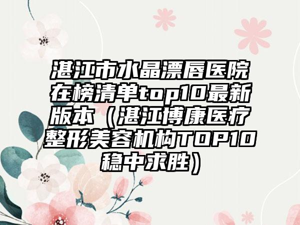 湛江市水晶漂唇医院在榜清单top10最新版本（湛江博康医疗整形美容机构TOP10稳中求胜）
