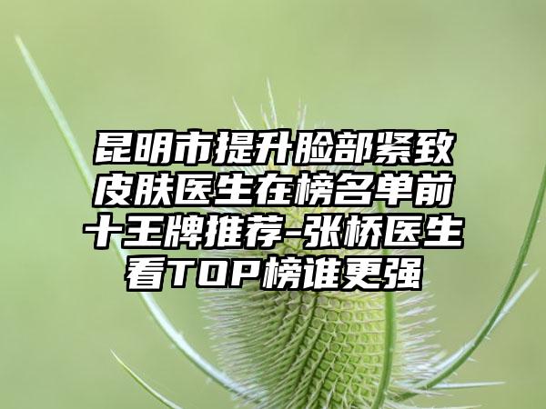 昆明市提升脸部紧致皮肤医生在榜名单前十王牌推荐-张桥医生看TOP榜谁更强