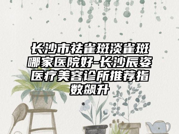 长沙市祛雀斑淡雀斑哪家医院好-长沙辰姿医疗美容诊所推荐指数飙升