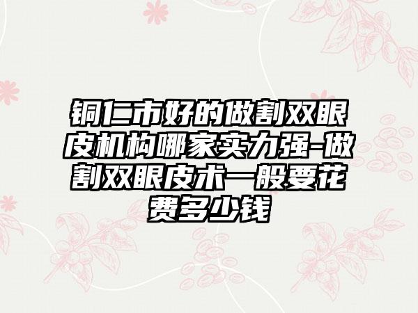 铜仁市好的做割双眼皮机构哪家实力强-做割双眼皮术一般要花费多少钱
