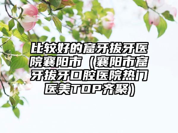 比较好的窟牙拔牙医院襄阳市（襄阳市窟牙拔牙口腔医院热门医美TOP齐聚）