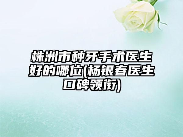 株洲市种牙手术医生好的哪位(杨银春医生口碑领衔)