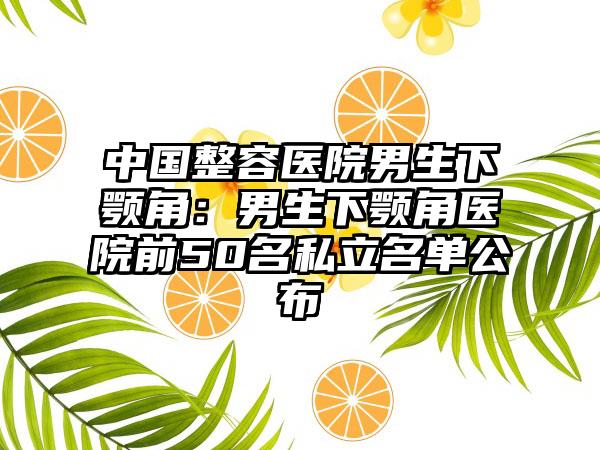 中国整容医院男生下颚角：男生下颚角医院前50名私立名单公布
