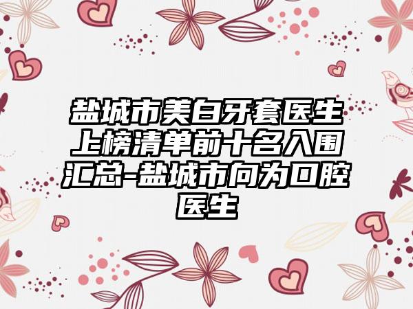 盐城市美白牙套医生上榜清单前十名入围汇总-盐城市向为口腔医生