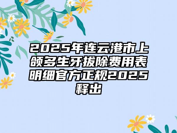 2025年连云港市上颌多生牙拔除费用表明细官方正规2025释出