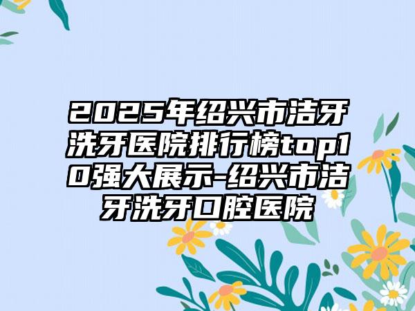 2025年绍兴市洁牙洗牙医院排行榜top10强大展示-绍兴市洁牙洗牙口腔医院