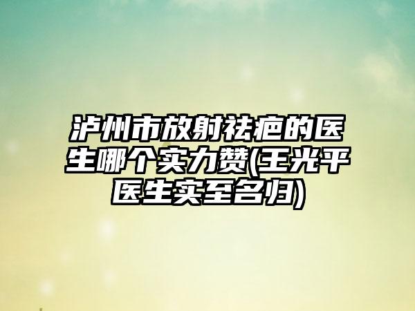 泸州市放射祛疤的医生哪个实力赞(王光平医生实至名归)