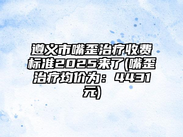 遵义市嘴歪治疗收费标准2025来了(嘴歪治疗均价为：4431元)