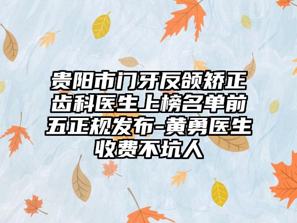 贵阳市门牙反颌矫正齿科医生上榜名单前五正规发布-黄勇医生收费不坑人