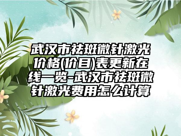武汉市祛斑微针激光价格(价目)表更新在线一览-武汉市祛斑微针激光费用怎么计算