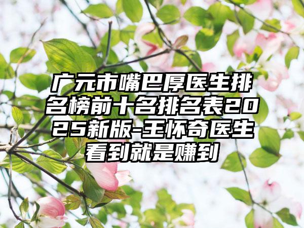 广元市嘴巴厚医生排名榜前十名排名表2025新版-王怀奇医生看到就是赚到