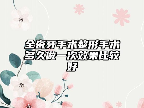 全瓷牙手术整形手术多久做一次效果比较好