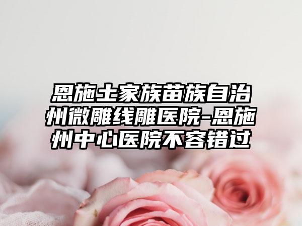 恩施土家族苗族自治州微雕线雕医院-恩施州中心医院不容错过