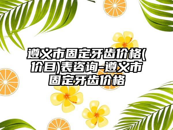遵义市固定牙齿价格(价目)表咨询-遵义市固定牙齿价格