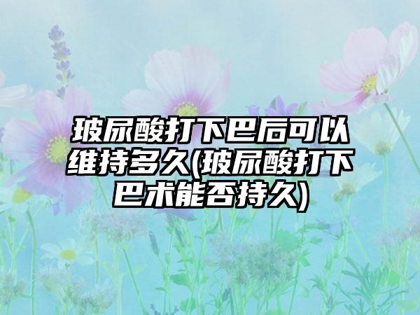 玻尿酸打下巴后可以维持多久(玻尿酸打下巴术能否持久)