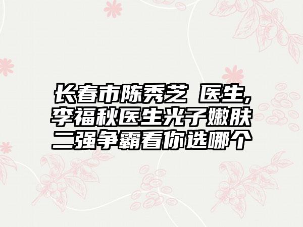 长春市陈秀芝‌医生,李福秋医生光子嫩肤二强争霸看你选哪个