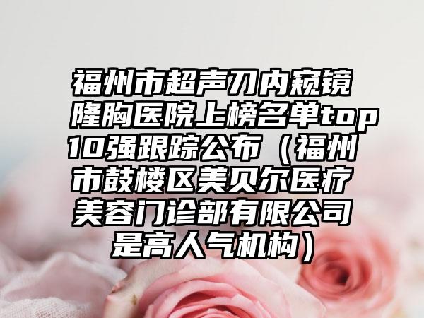 福州市超声刀内窥镜隆胸医院上榜名单top10强跟踪公布（福州市鼓楼区美贝尔医疗美容门诊部有限公司是高人气机构）