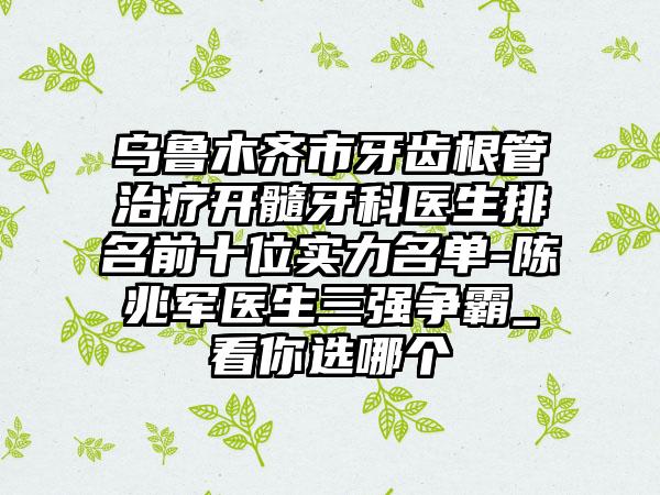 乌鲁木齐市牙齿根管治疗开髓牙科医生排名前十位实力名单-陈兆军医生三强争霸_看你选哪个