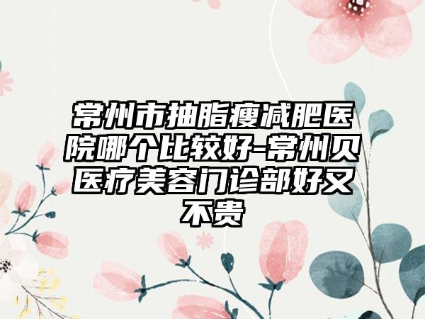 常州市抽脂瘦减肥医院哪个比较好-常州贝媞医疗美容门诊部好又不贵