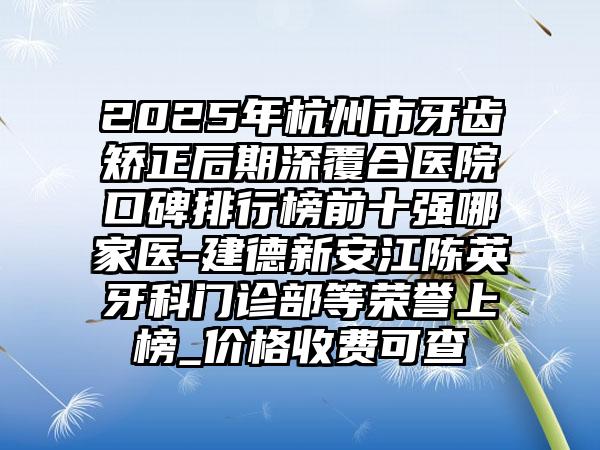 2025年杭州市牙齿矫正后期深覆合医院口碑排行榜前十强哪家医-建德新安江陈英牙科门诊部等荣誉上榜_价格收费可查