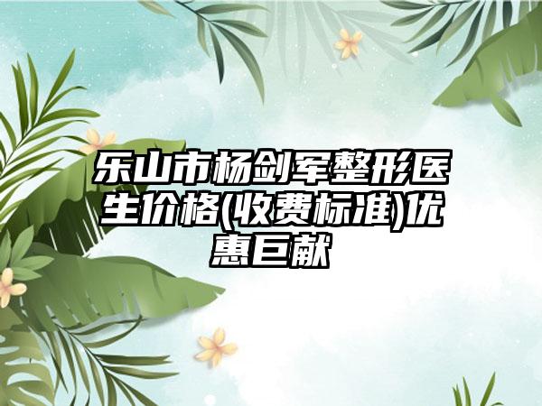 乐山市杨剑军整形医生价格(收费标准)优惠巨献