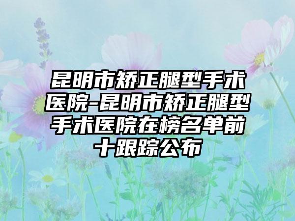 昆明市矫正腿型手术医院-昆明市矫正腿型手术医院在榜名单前十跟踪公布
