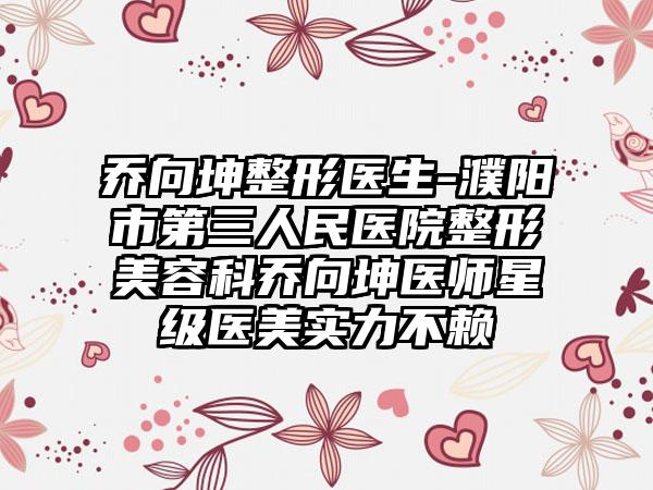 乔向坤整形医生-濮阳市第三人民医院整形美容科乔向坤医师星级医美实力不赖