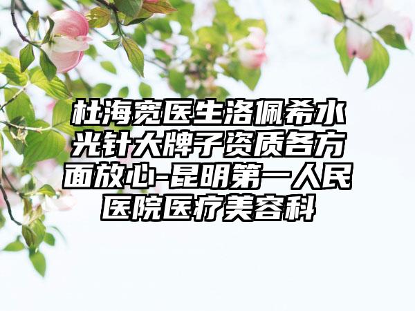 杜海宽医生洛佩希水光针大牌子资质各方面放心-昆明第一人民医院医疗美容科