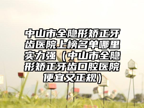 中山市全隐形矫正牙齿医院上榜名单哪里实力强（中山市全隐形矫正牙齿口腔医院便宜又正规）