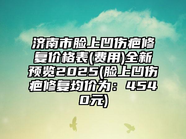 济南市脸上凹伤疤修复价格表(费用)全新预览2025(脸上凹伤疤修复均价为：4540元)