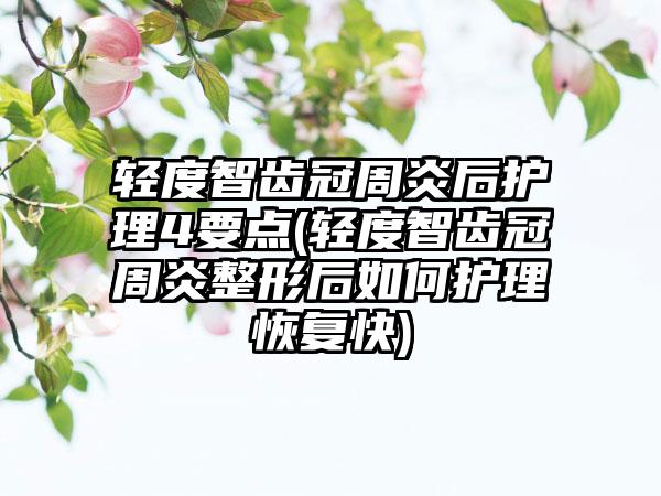 轻度智齿冠周炎后护理4要点(轻度智齿冠周炎整形后如何护理恢复快)