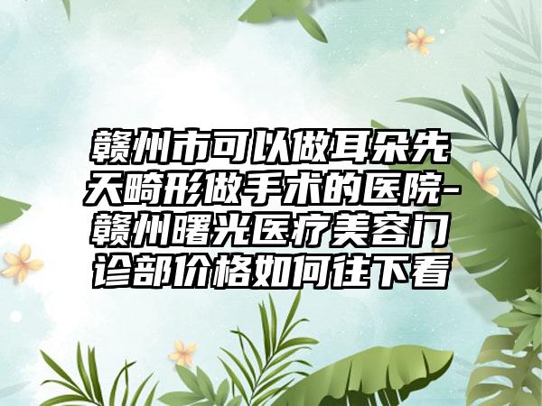 赣州市可以做耳朵先天畸形做手术的医院-赣州曙光医疗美容门诊部价格如何往下看