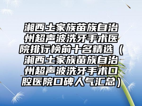 湘西土家族苗族自治州超声波洗牙手术医院排行榜前十名精选（湘西土家族苗族自治州超声波洗牙手术口腔医院口碑人气汇总）
