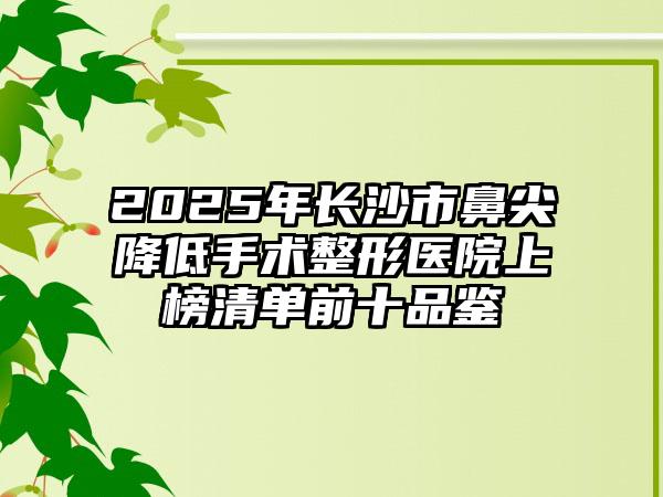 2025年长沙市鼻尖降低手术整形医院上榜清单前十品鉴
