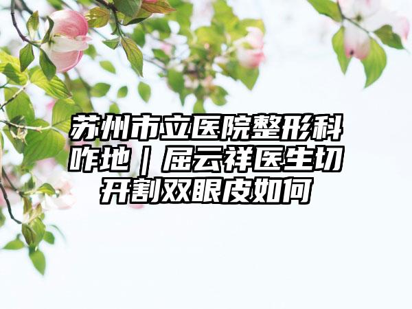 苏州市立医院整形科咋地｜屈云祥医生切开割双眼皮如何