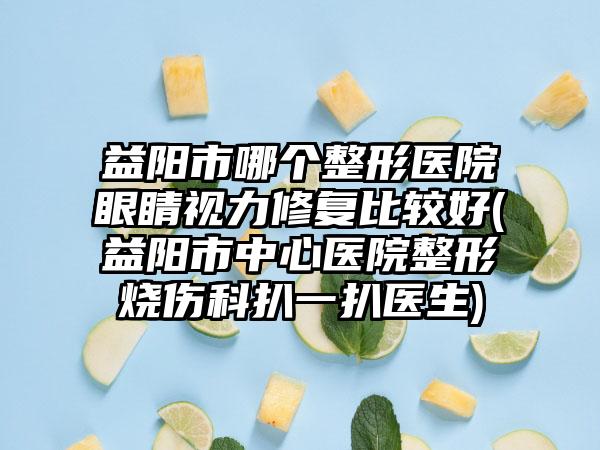 益阳市哪个整形医院眼睛视力修复比较好(益阳市中心医院整形烧伤科扒一扒医生)