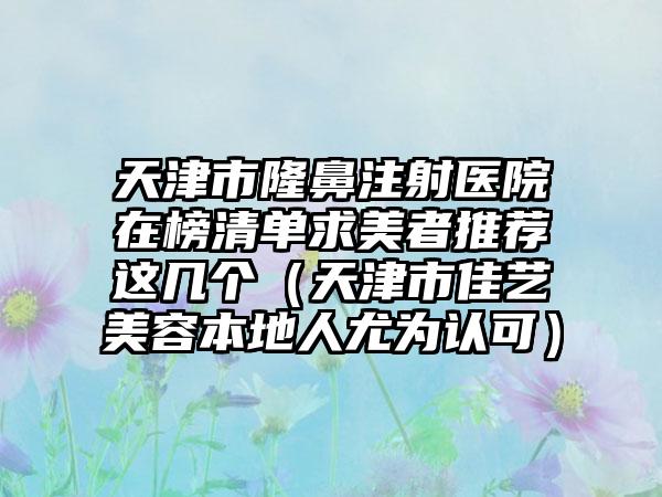 天津市隆鼻注射医院在榜清单求美者推荐这几个（天津市佳艺美容本地人尤为认可）