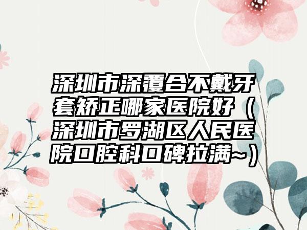 深圳市深覆合不戴牙套矫正哪家医院好（深圳市罗湖区人民医院口腔科口碑拉满~）