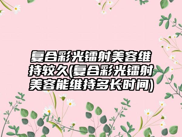 复合彩光镭射美容维持较久(复合彩光镭射美容能维持多长时间)