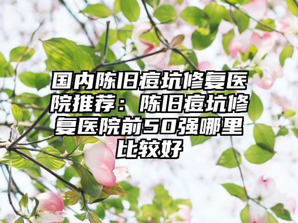 国内陈旧痘坑修复医院推荐：陈旧痘坑修复医院前50强哪里比较好
