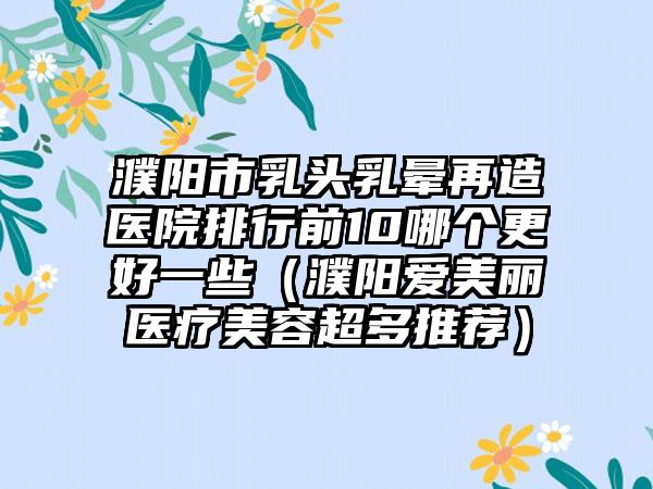 濮阳市乳头乳晕再造医院排行前10哪个更好一些（濮阳爱美丽医疗美容超多推荐）