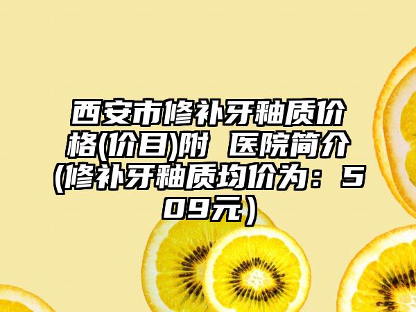 西安市修补牙釉质价格(价目)附 医院简介(修补牙釉质均价为：509元）