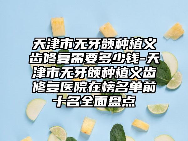 天津市无牙颌种植义齿修复需要多少钱-天津市无牙颌种植义齿修复医院在榜名单前十名全面盘点