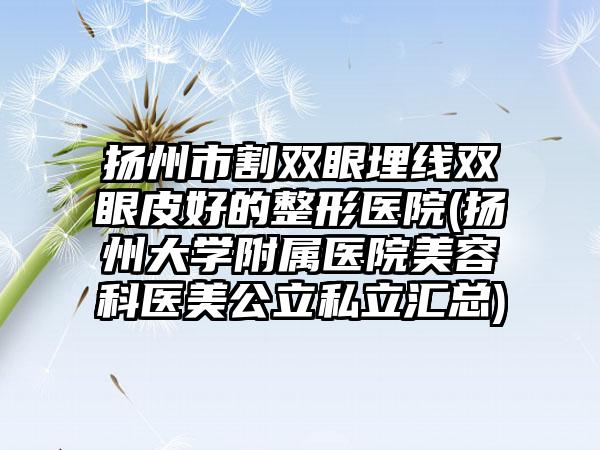 扬州市割双眼埋线双眼皮好的整形医院(扬州大学附属医院美容科医美公立私立汇总)