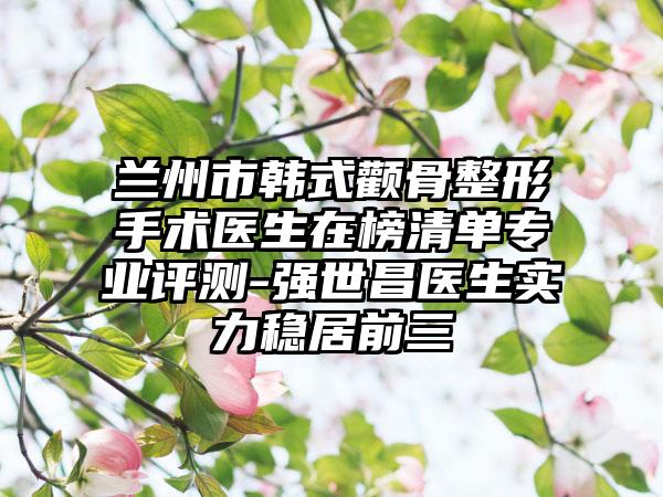 兰州市韩式颧骨整形手术医生在榜清单专业评测-强世昌医生实力稳居前三